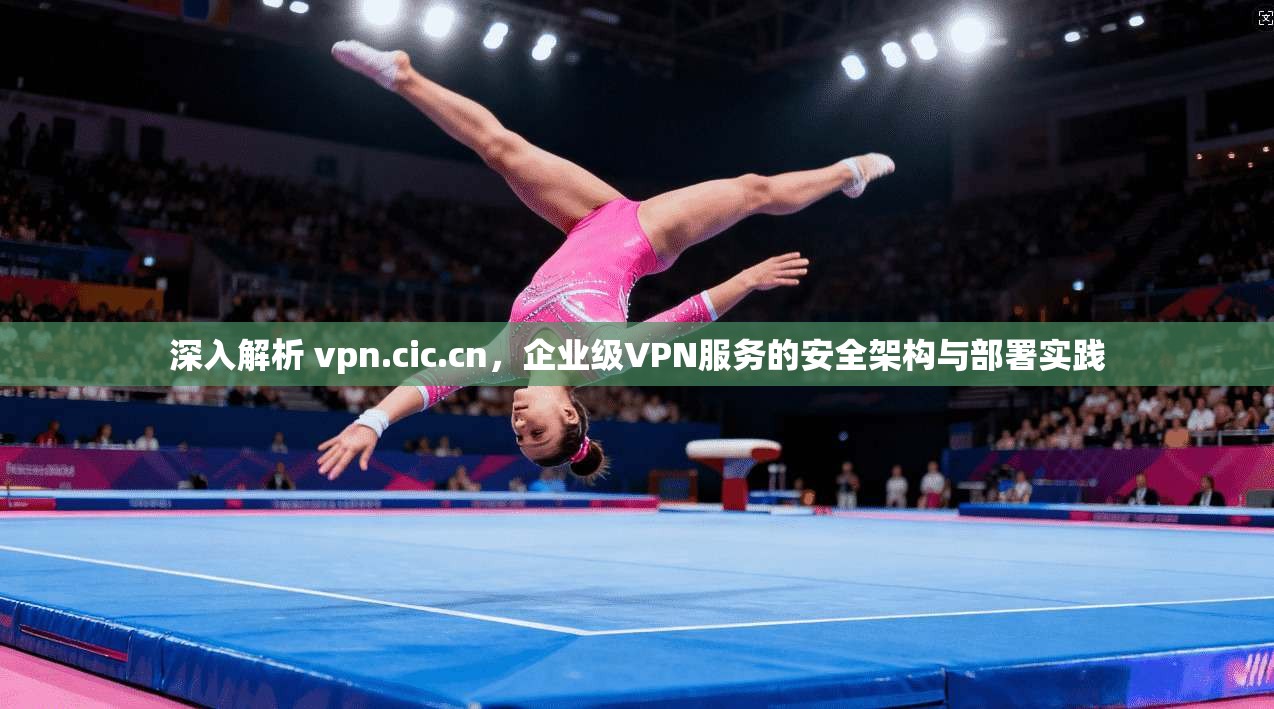 深入解析 vpn.cic.cn，企业级VPN服务的安全架构与部署实践