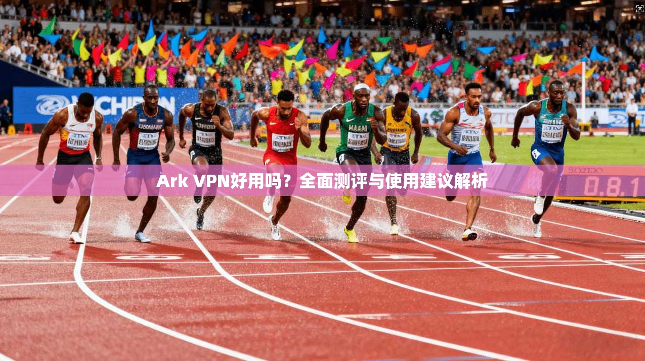 Ark VPN好用吗?全面测评与使用建议解析
