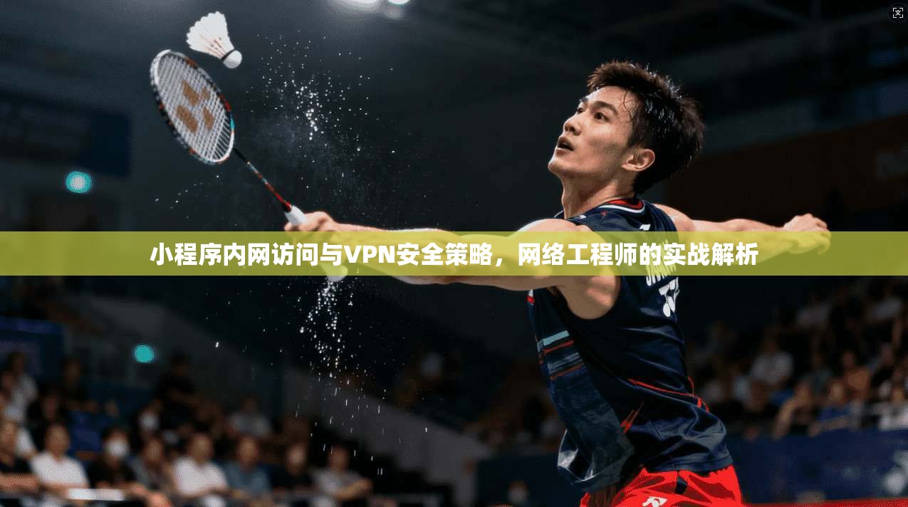小程序内网访问与VPN安全策略，网络工程师的实战解析