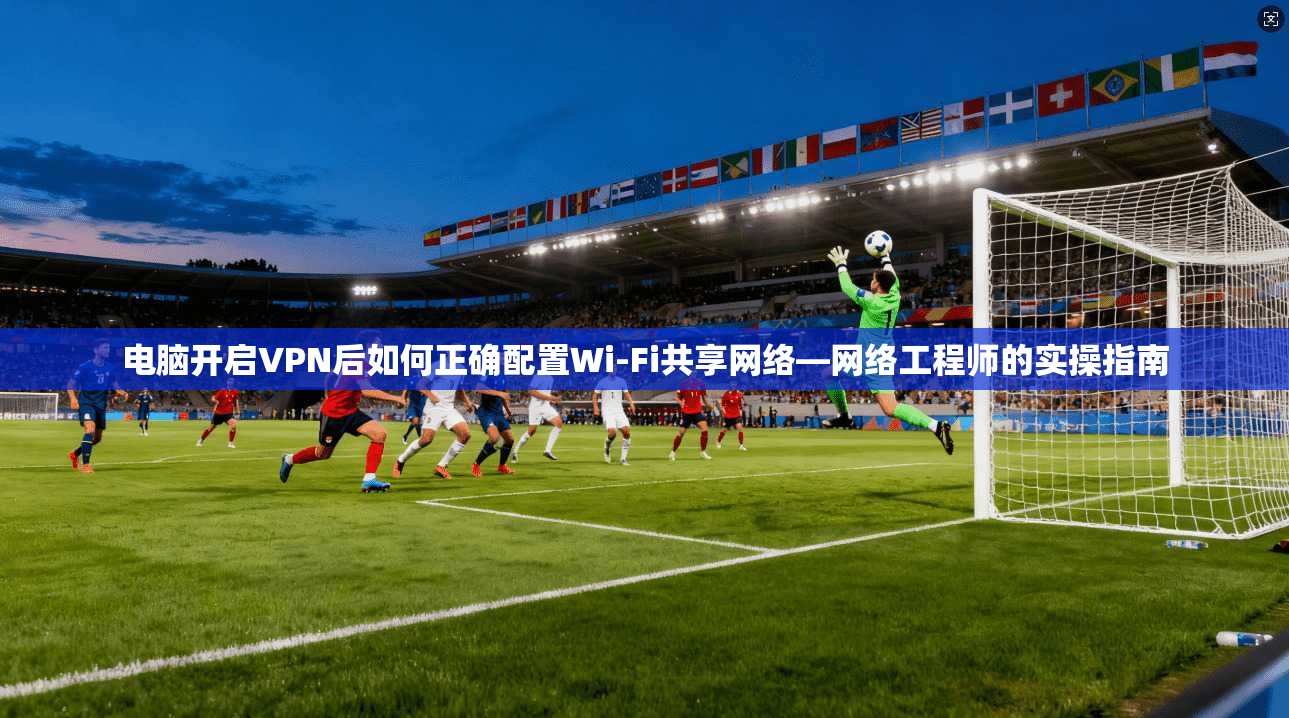 电脑开启VPN后如何正确配置Wi-Fi共享网络—网络工程师的实操指南