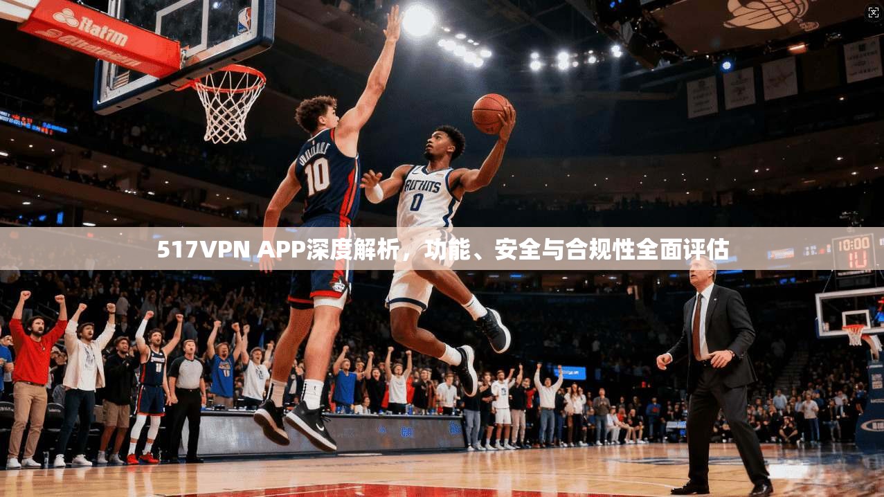 517VPN APP深度解析，功能、安全与合规性全面评估