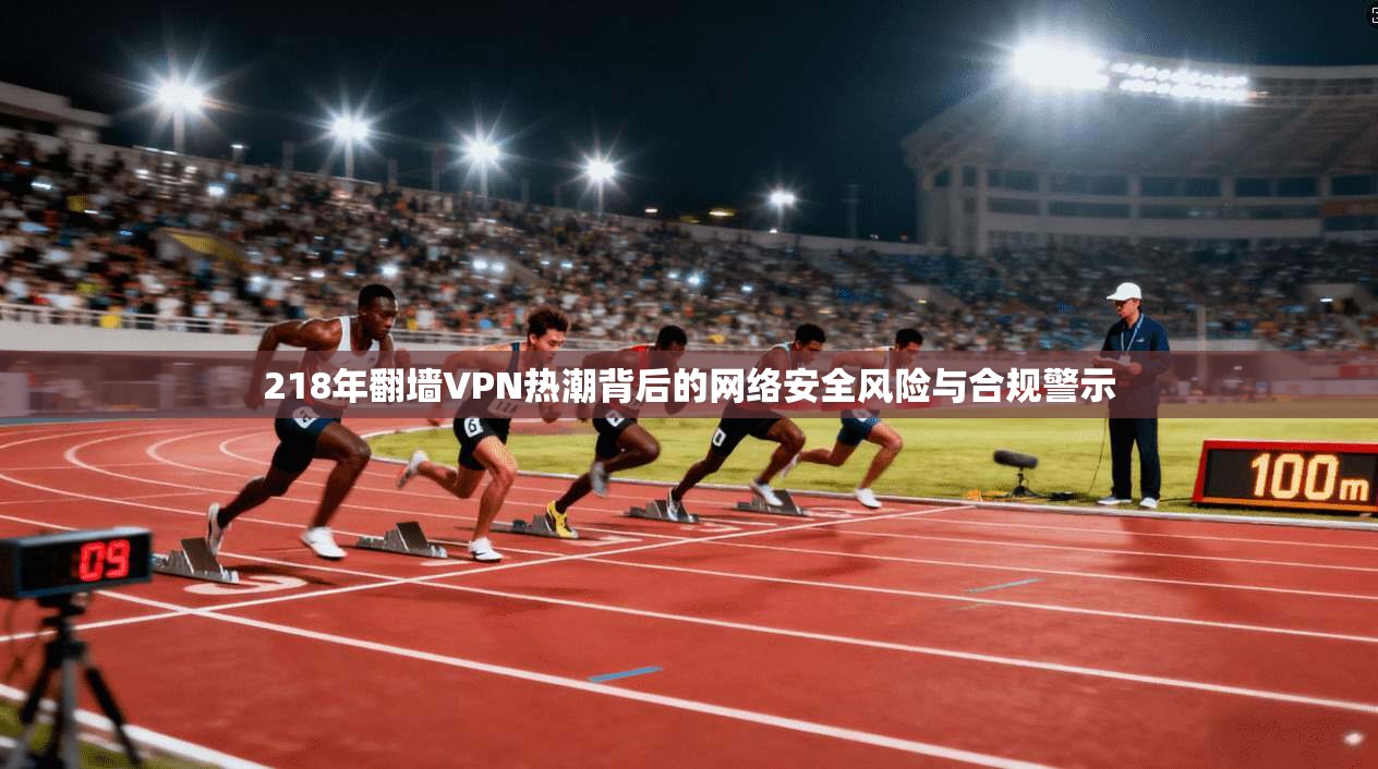 218年翻墙VPN热潮背后的网络安全风险与合规警示