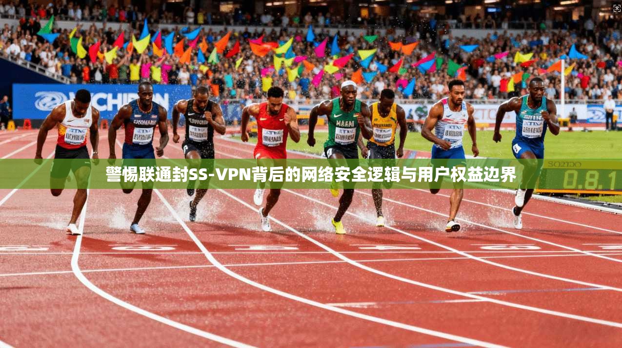 警惕联通封SS-VPN背后的网络安全逻辑与用户权益边界