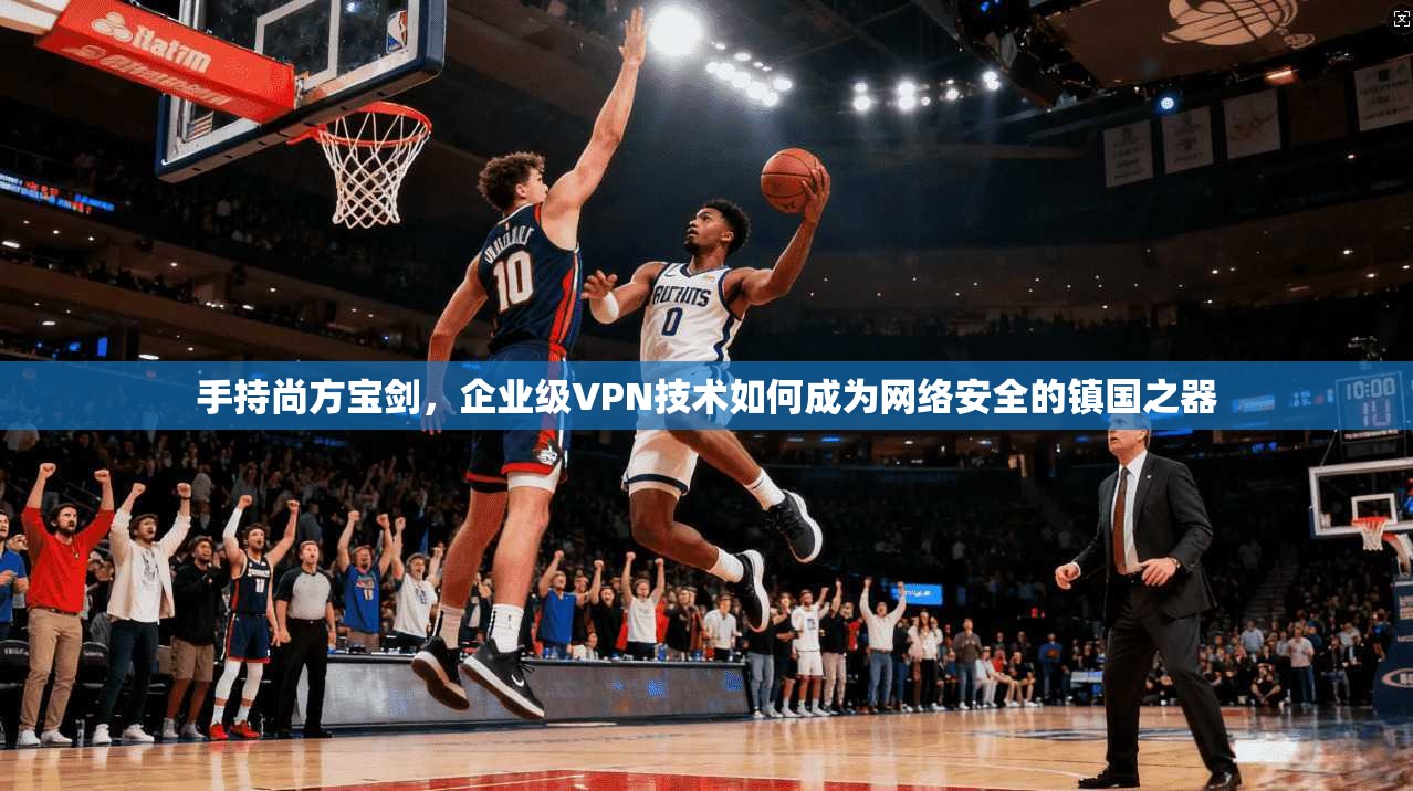 手持尚方宝剑，企业级VPN技术如何成为网络安全的镇国之器