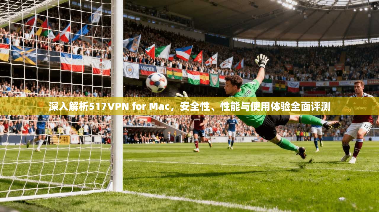 深入解析517VPN for Mac，安全性、性能与使用体验全面评测