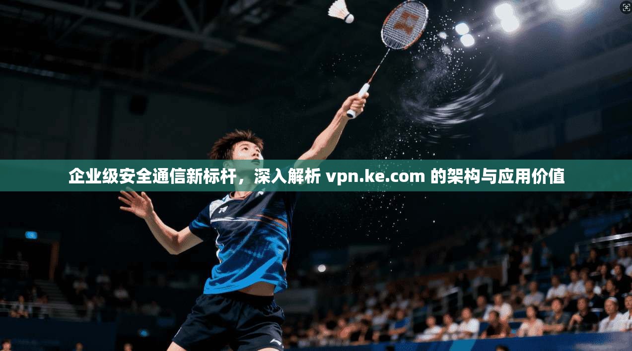 企业级安全通信新标杆，深入解析 vpn.ke.com 的架构与应用价值