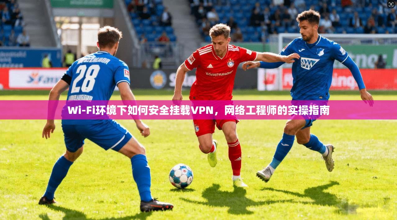 Wi-Fi环境下如何安全挂载VPN，网络工程师的实操指南