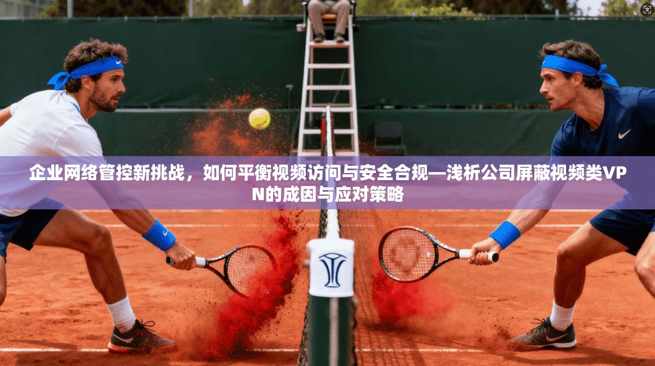 企业网络管控新挑战，如何平衡视频访问与安全合规—浅析公司屏蔽视频类VPN的成因与应对策略