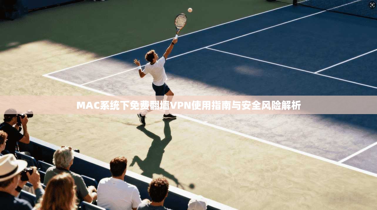 MAC系统下免费翻墙VPN使用指南与安全风险解析