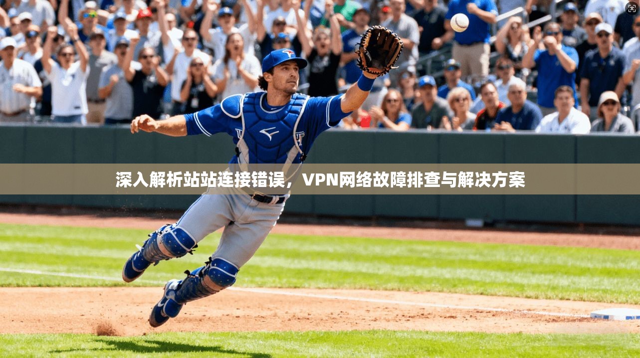 深入解析站站连接错误，VPN网络故障排查与解决方案