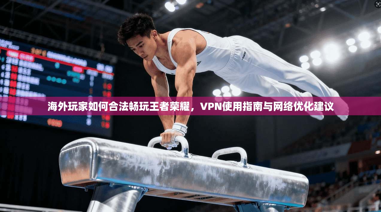 海外玩家如何合法畅玩王者荣耀，VPN使用指南与网络优化建议