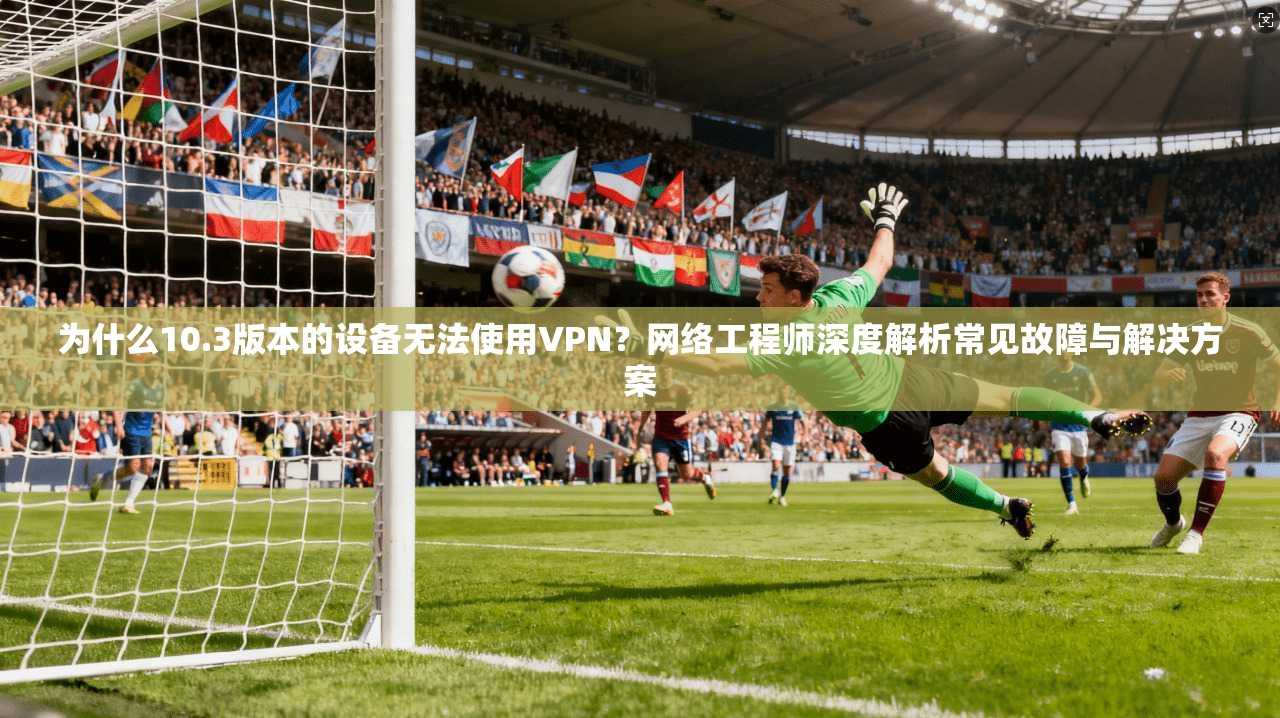 为什么10.3版本的设备无法使用VPN？网络工程师深度解析常见故障与解决方案