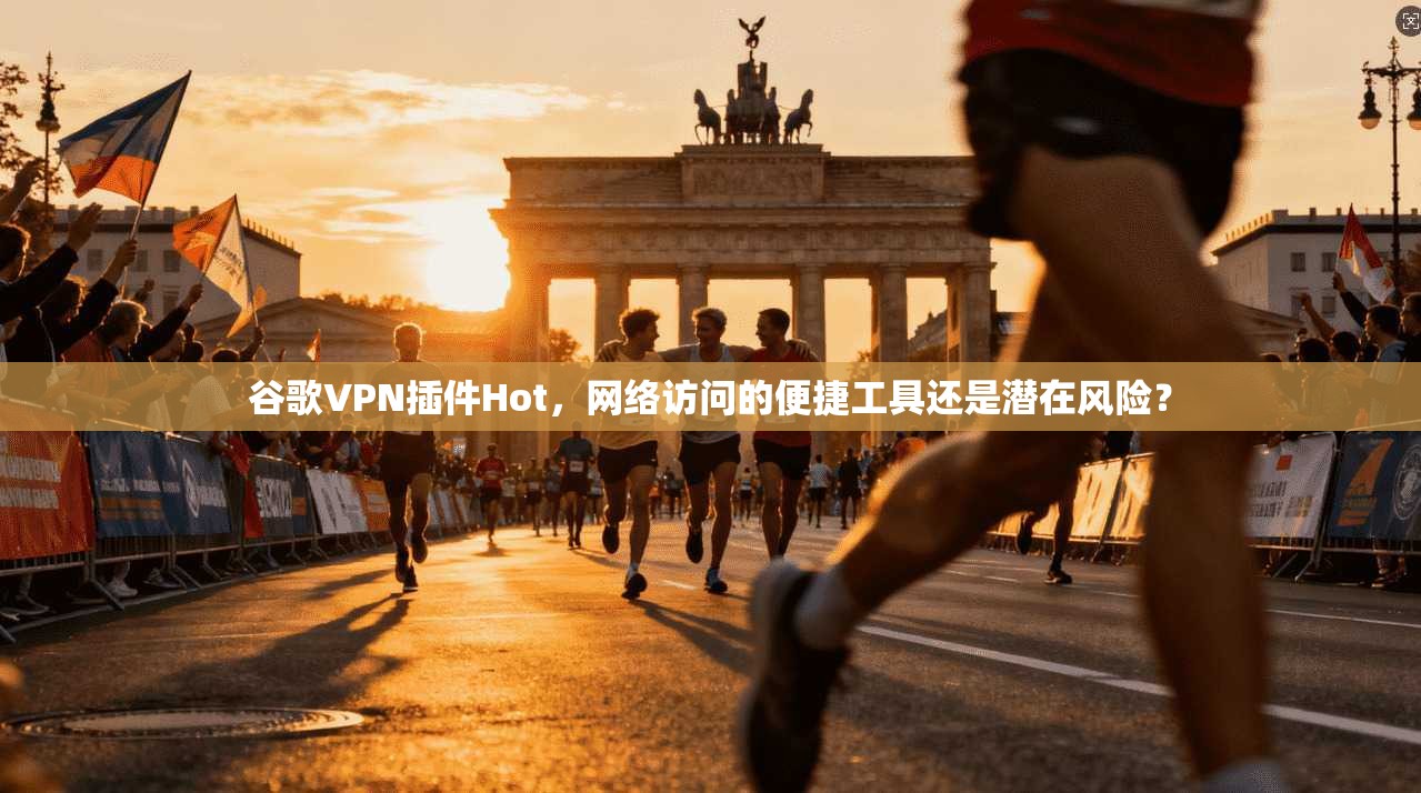 谷歌VPN插件Hot，网络访问的便捷工具还是潜在风险？