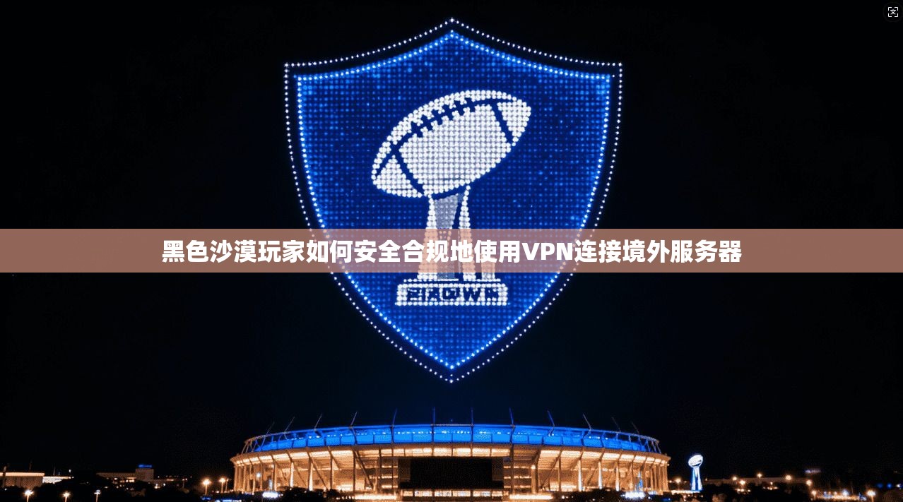 黑色沙漠玩家如何安全合规地使用VPN连接境外服务器
