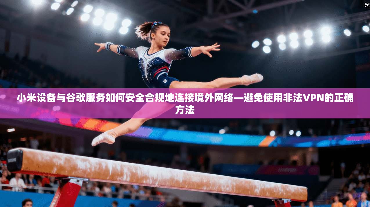 小米设备与谷歌服务如何安全合规地连接境外网络—避免使用非法VPN的正确方法