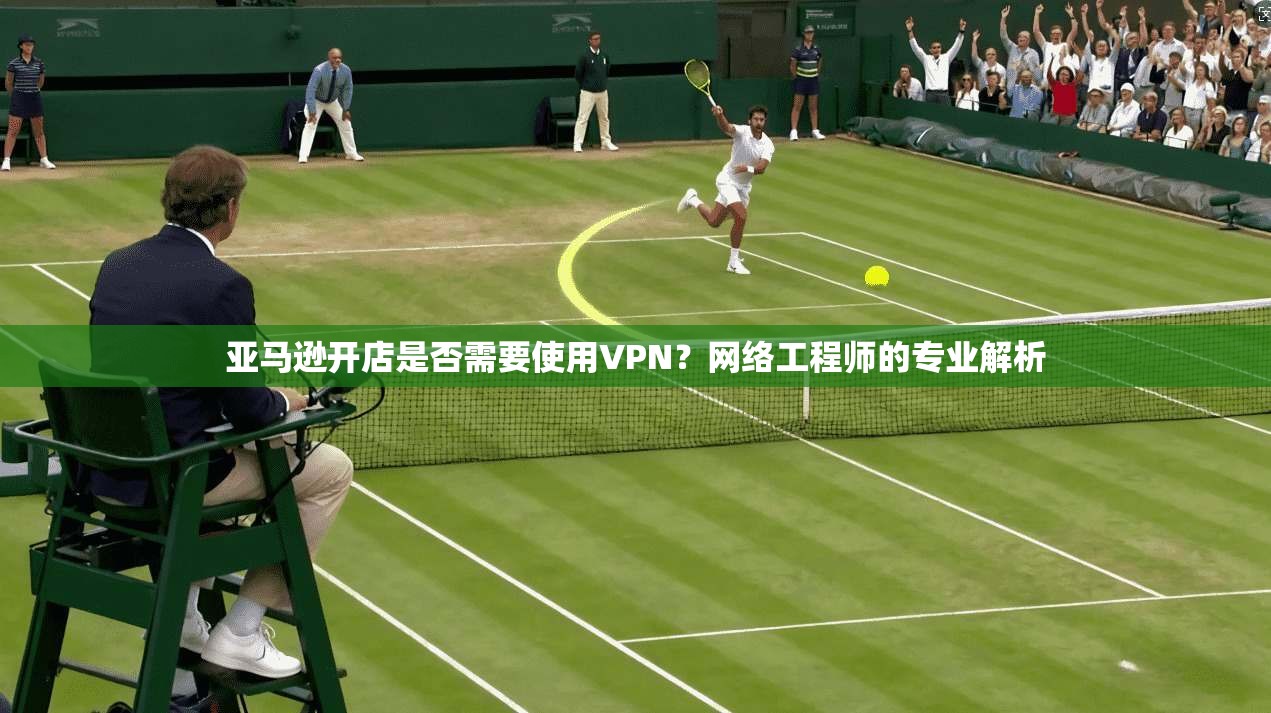 亚马逊开店是否需要使用VPN？网络工程师的专业解析