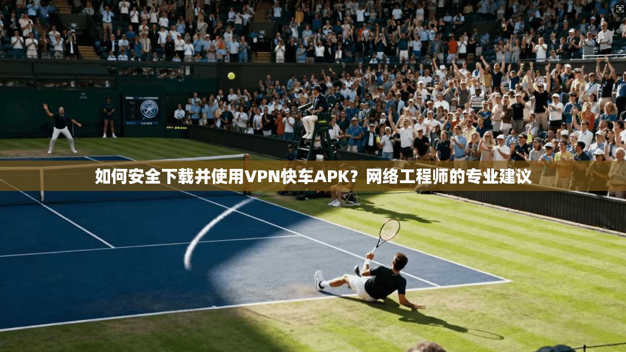 如何安全下载并使用VPN快车APK？网络工程师的专业建议