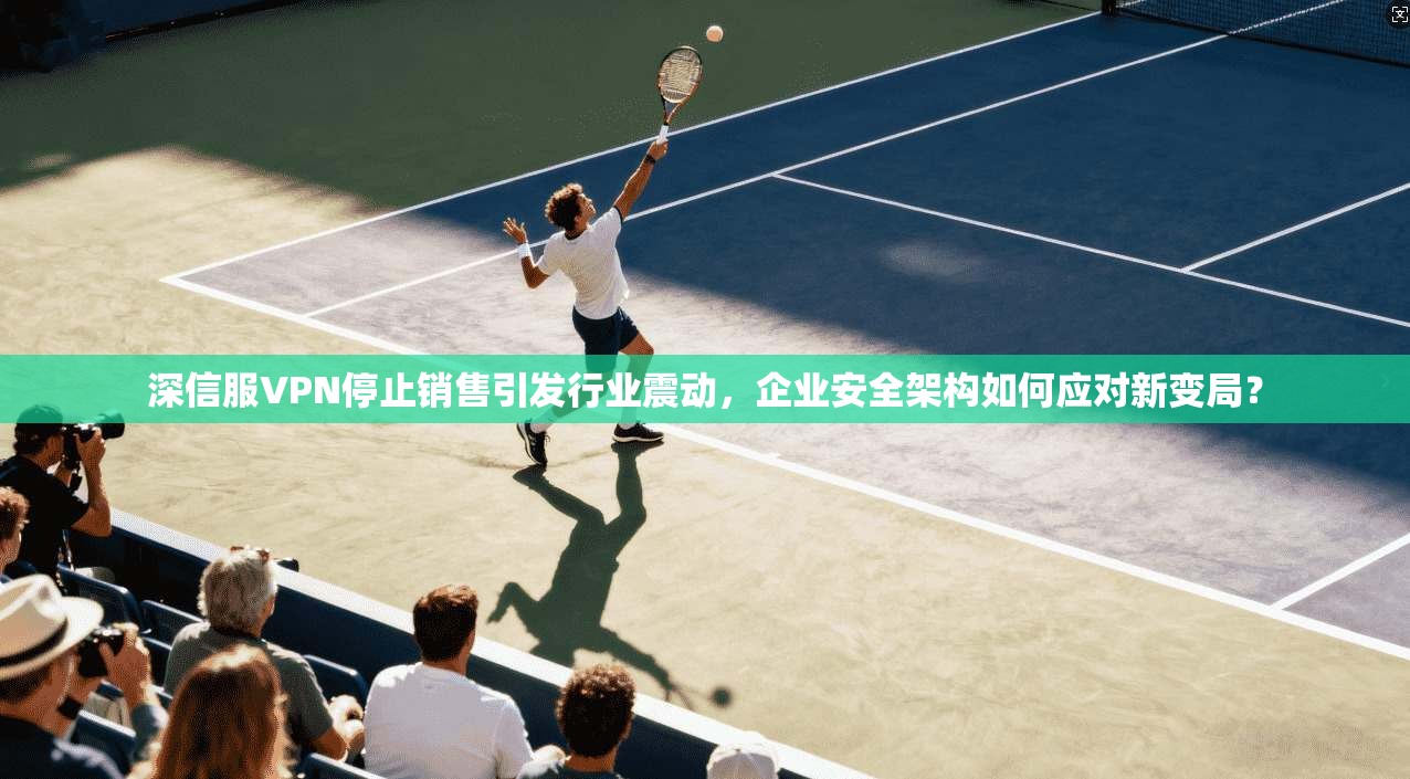 深信服VPN停止销售引发行业震动,企业安全架构如何应对新变局?