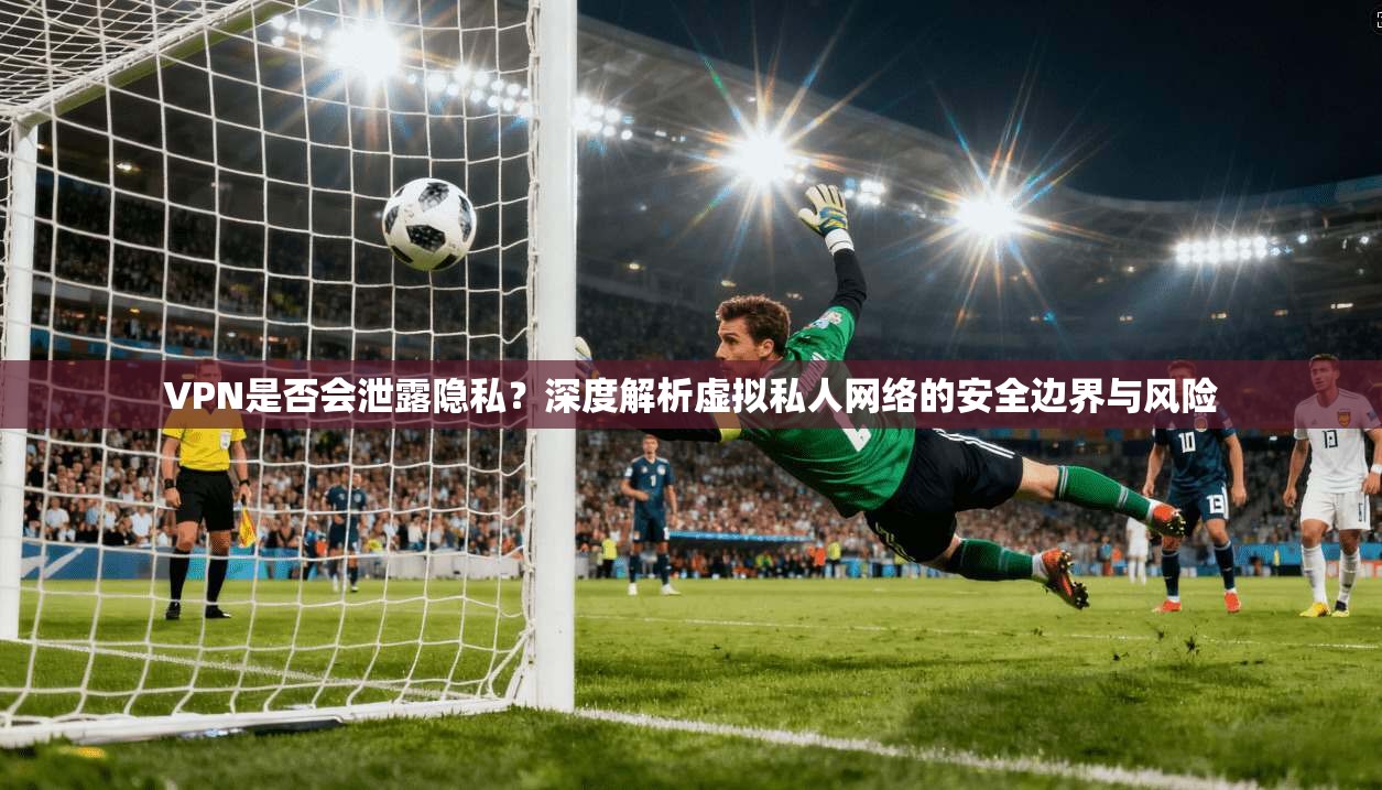 VPN是否会泄露隐私？深度解析虚拟私人网络的安全边界与风险