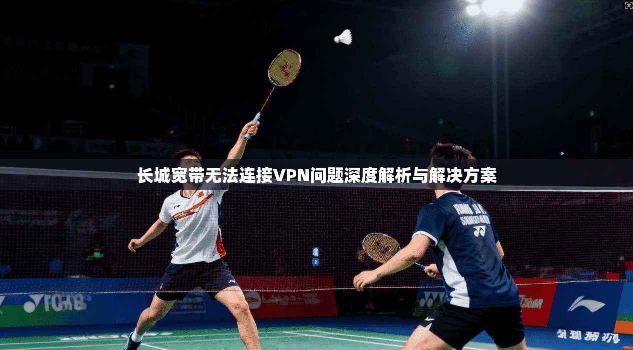长城宽带无法连接VPN问题深度解析与解决方案