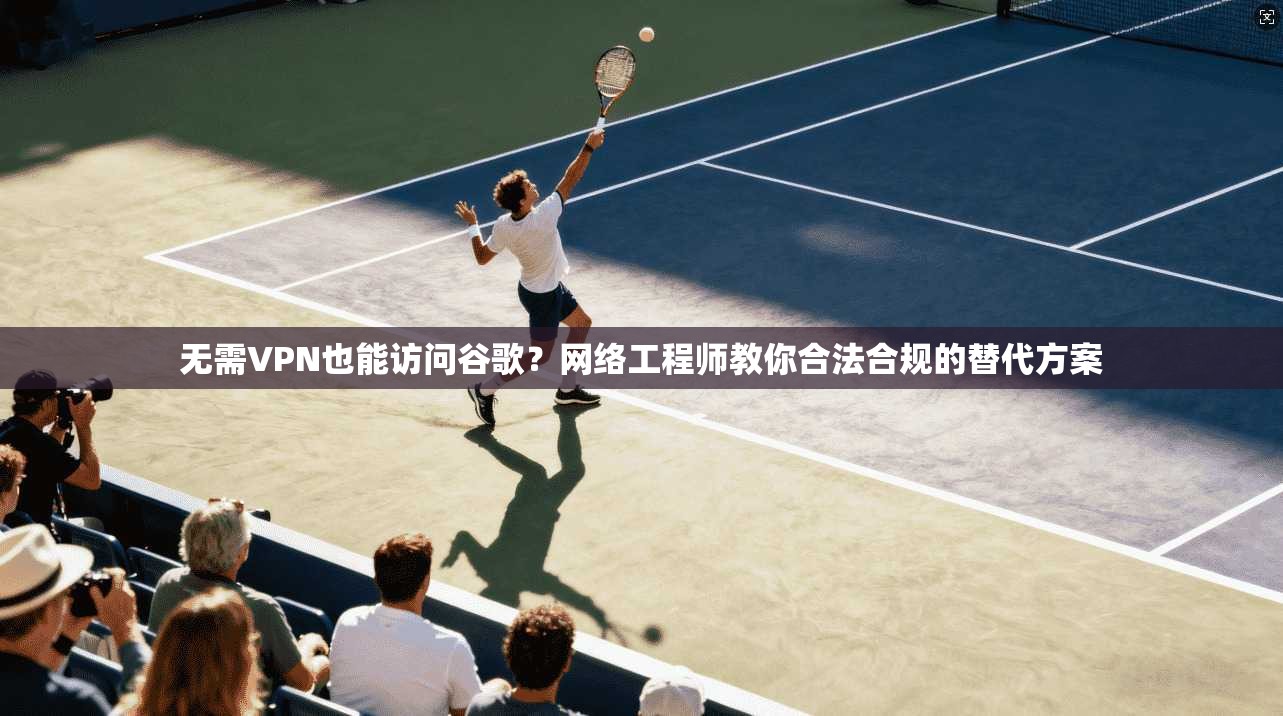 无需VPN也能访问谷歌？网络工程师教你合法合规的替代方案