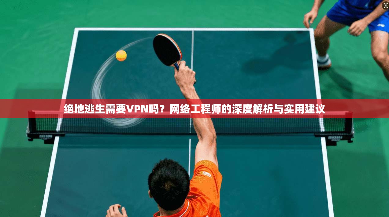 绝地逃生需要VPN吗？网络工程师的深度解析与实用建议