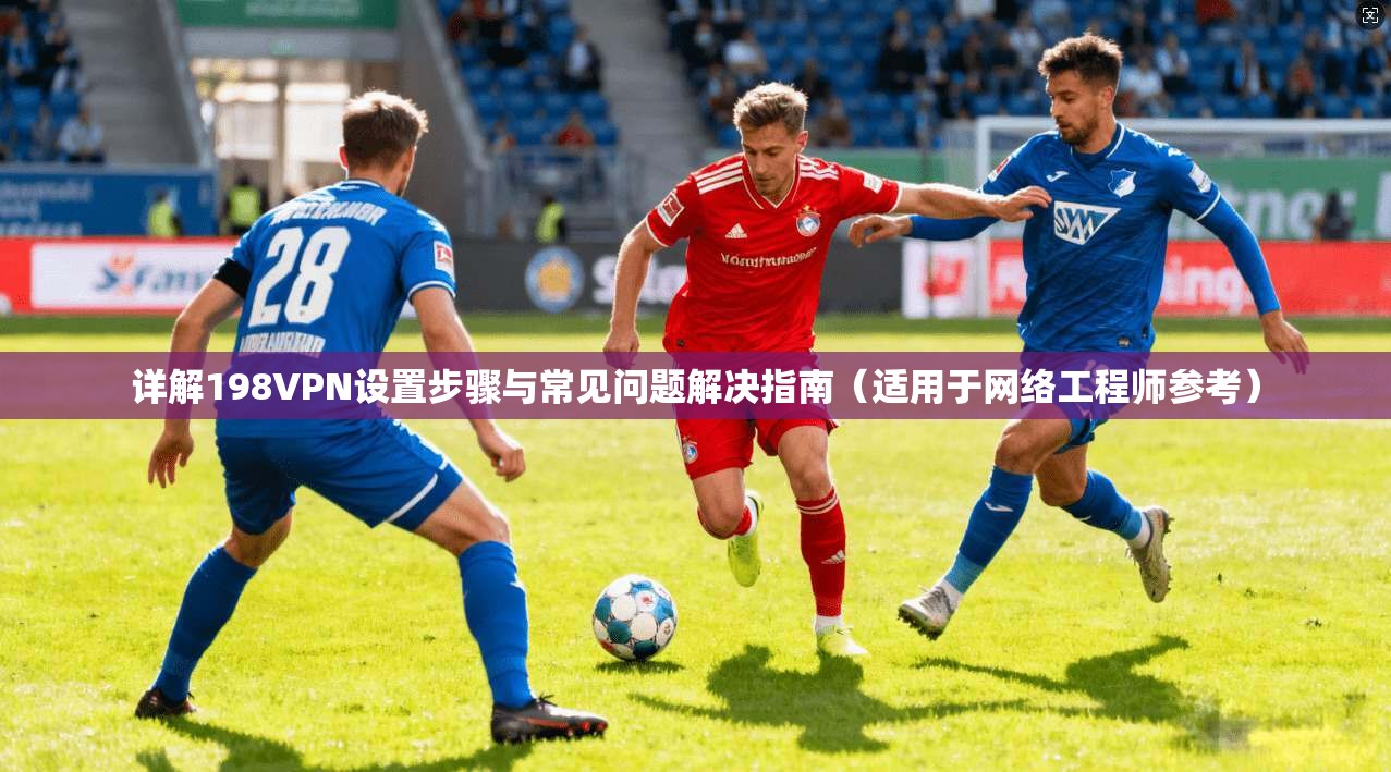 详解198VPN设置步骤与常见问题解决指南（适用于网络工程师参考）
