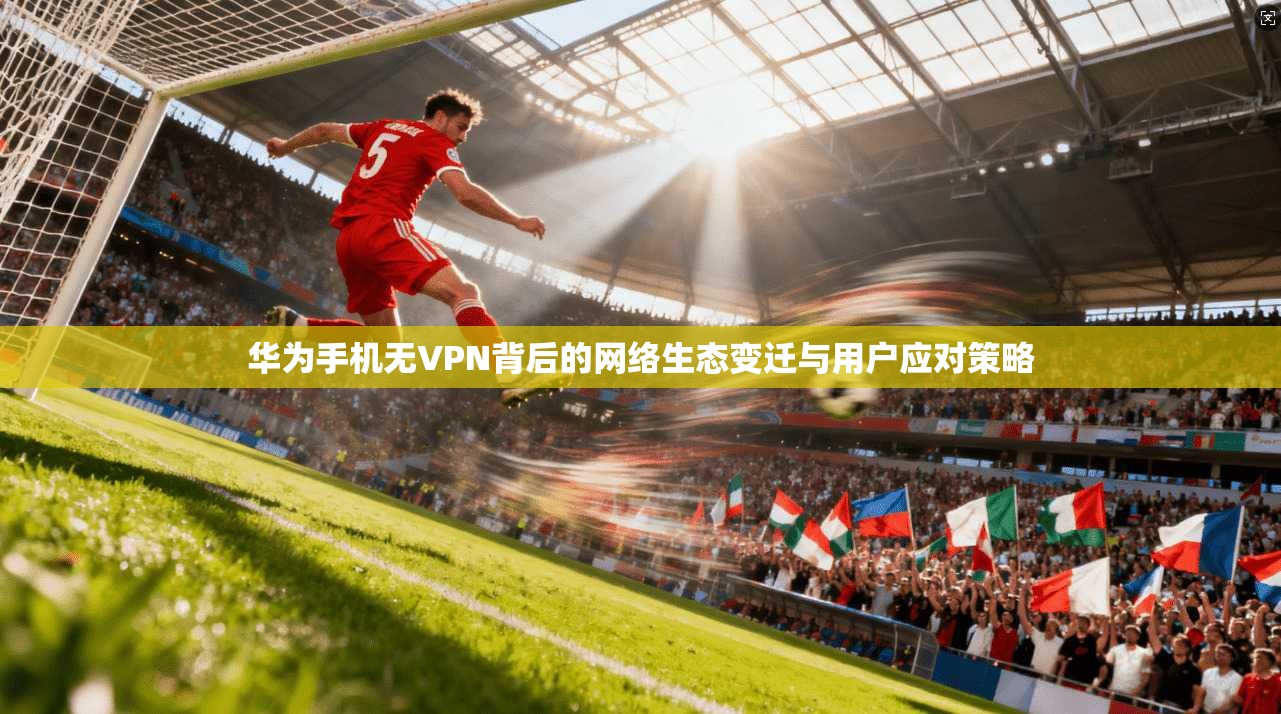 华为手机无VPN背后的网络生态变迁与用户应对策略