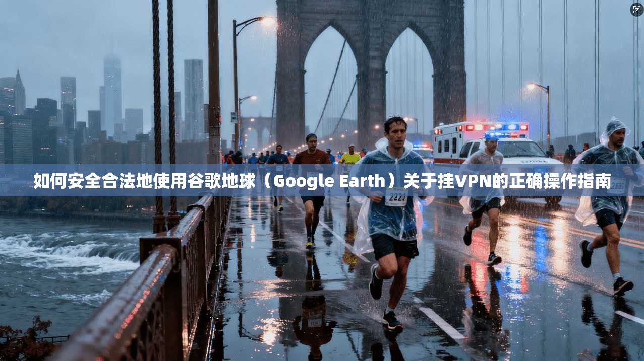 如何安全合法地使用谷歌地球（Google Earth）关于挂VPN的正确操作指南