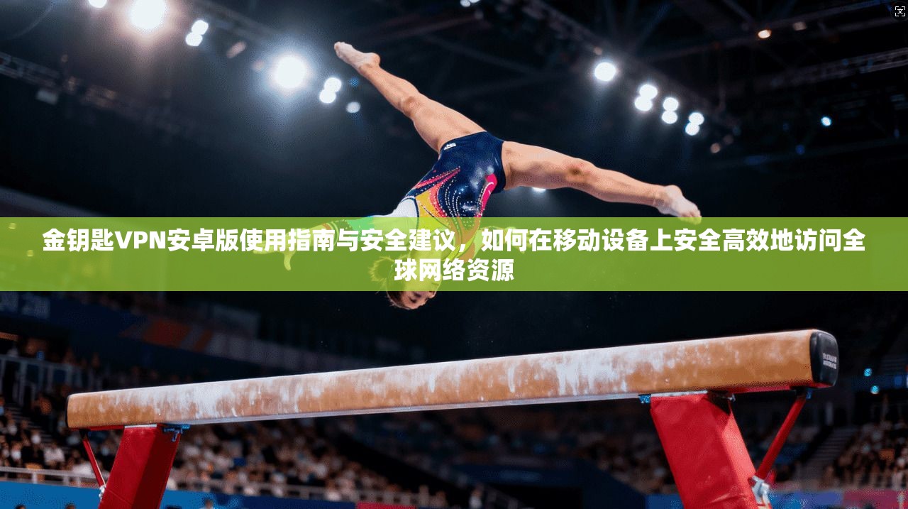 金钥匙VPN安卓版使用指南与安全建议，如何在移动设备上安全高效地访问全球网络资源