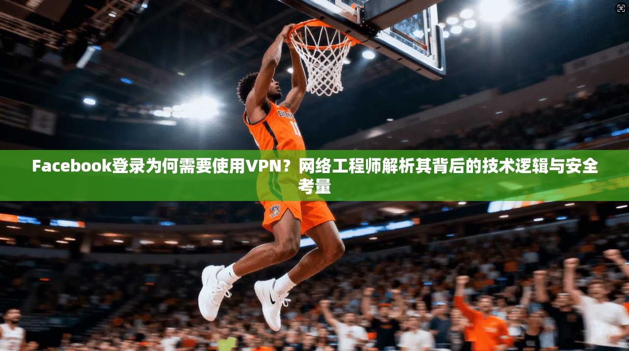 Facebook登录为何需要使用VPN？网络工程师解析其背后的技术逻辑与安全考量