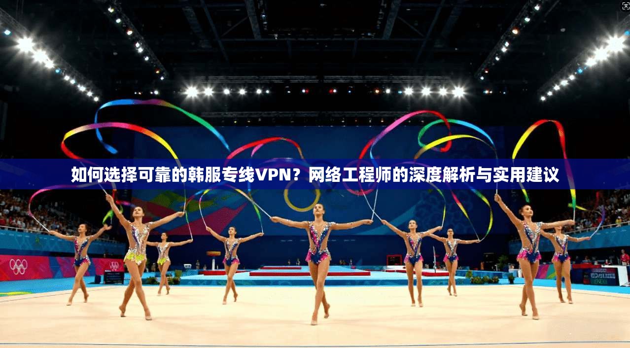 如何选择可靠的韩服专线VPN？网络工程师的深度解析与实用建议