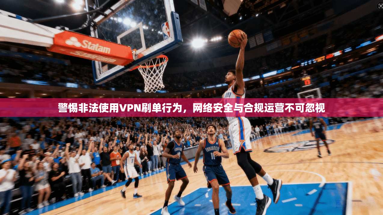 警惕非法使用VPN刷单行为，网络安全与合规运营不可忽视