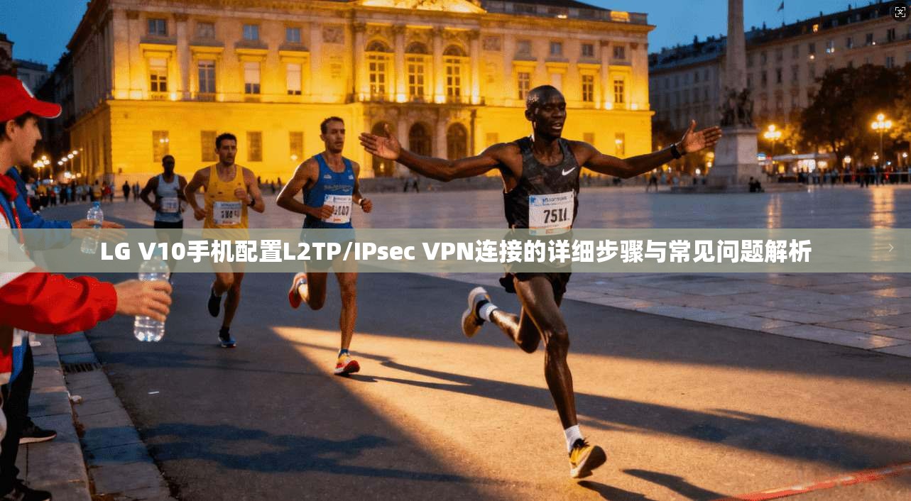 LG V10手机配置L2TP/IPsec VPN连接的详细步骤与常见问题解析