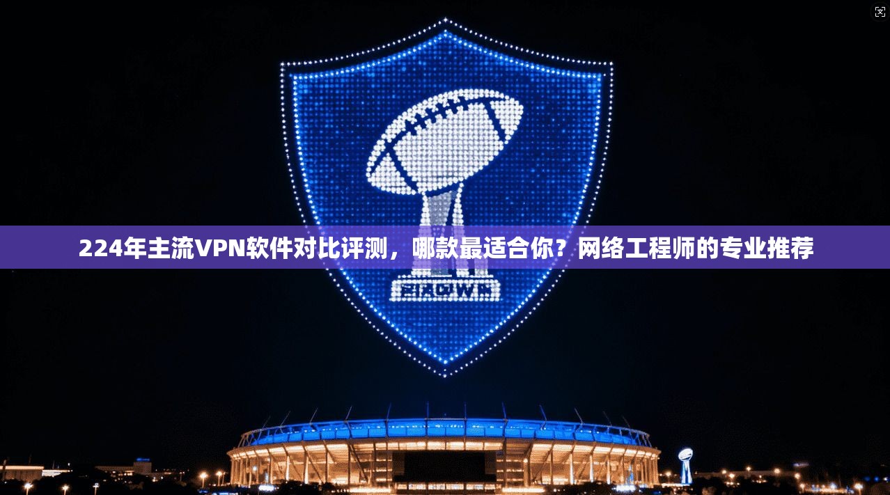 224年主流VPN软件对比评测,哪款最适合你?网络工程师的专业推荐
