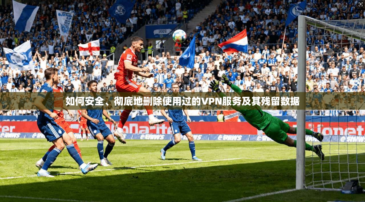 如何安全、彻底地删除使用过的VPN服务及其残留数据