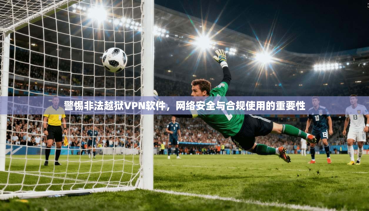 警惕非法越狱VPN软件，网络安全与合规使用的重要性