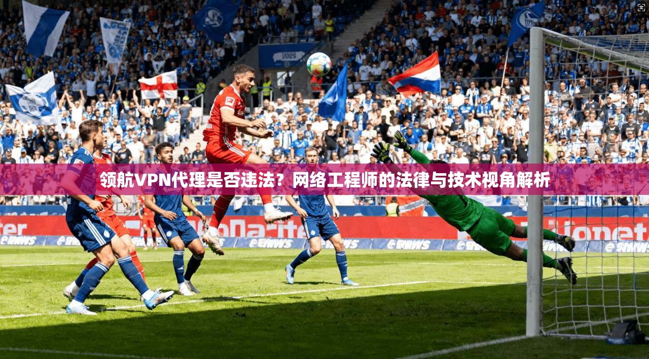 领航VPN代理是否违法？网络工程师的法律与技术视角解析