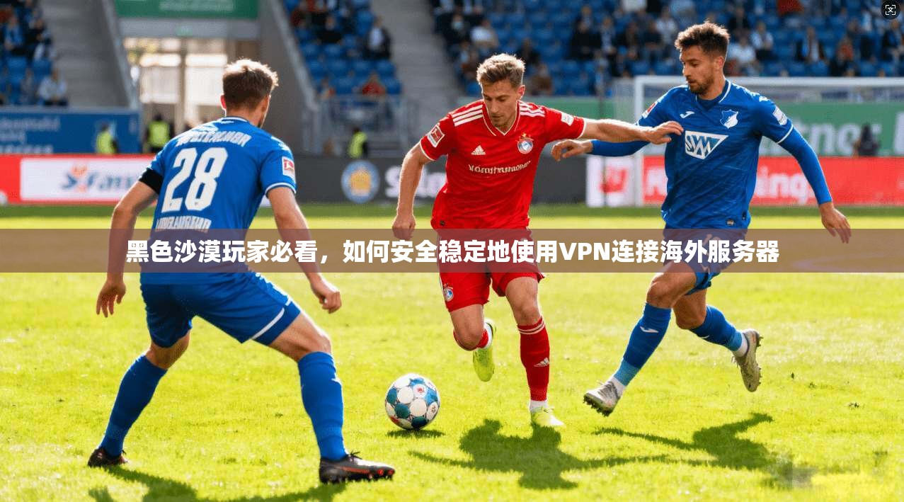 黑色沙漠玩家必看,如何安全稳定地使用VPN连接海外服务器
