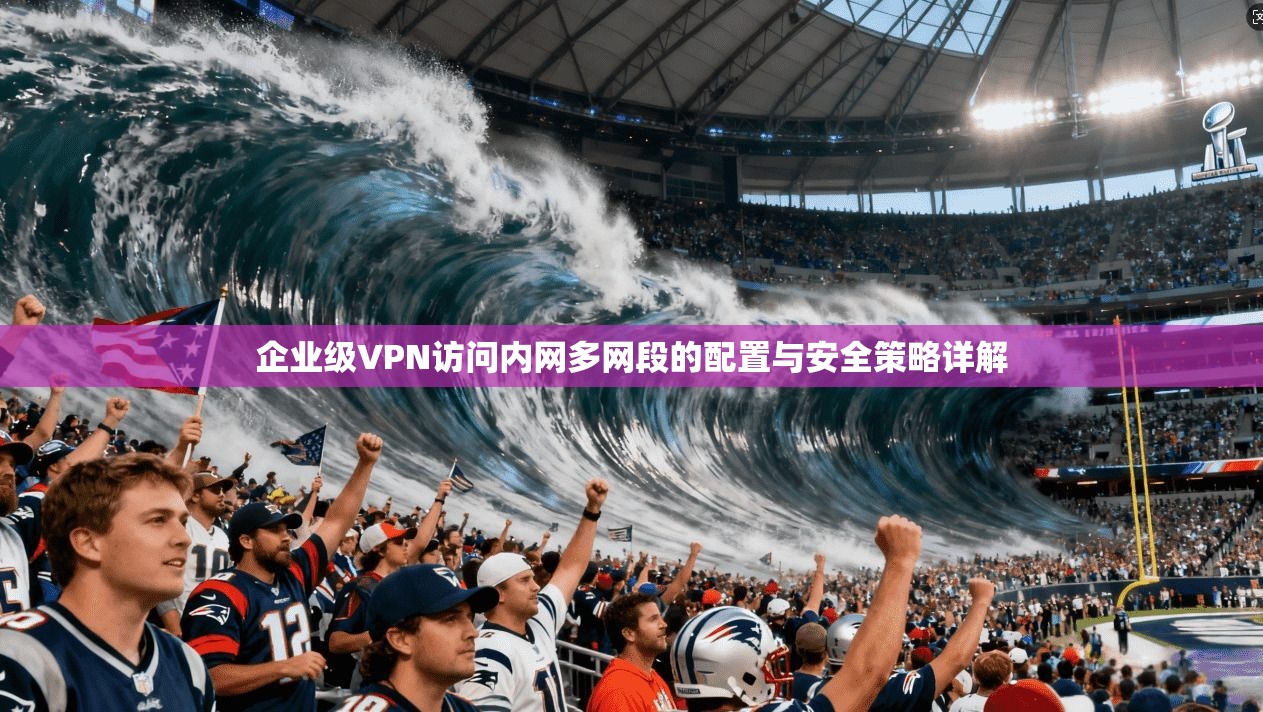 企业级VPN访问内网多网段的配置与安全策略详解