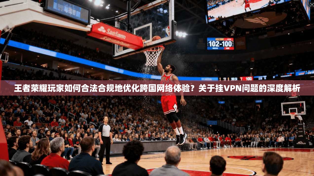 王者荣耀玩家如何合法合规地优化跨国网络体验？关于挂VPN问题的深度解析