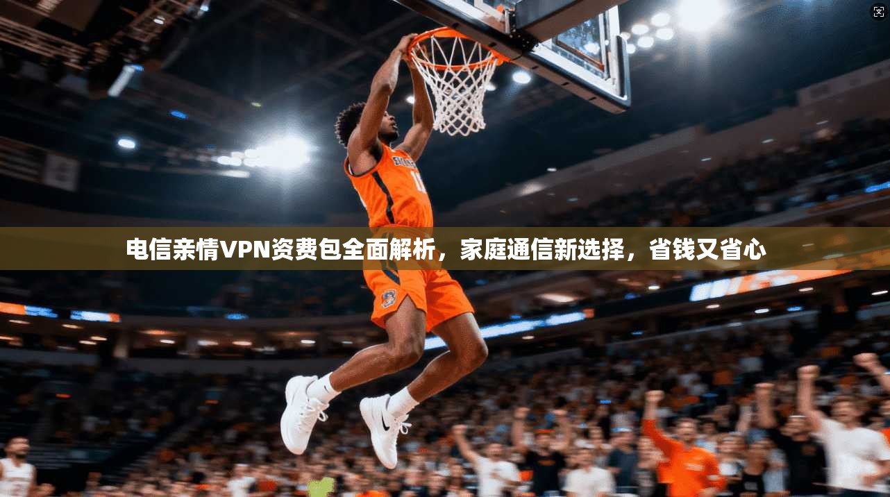 电信亲情VPN资费包全面解析，家庭通信新选择，省钱又省心