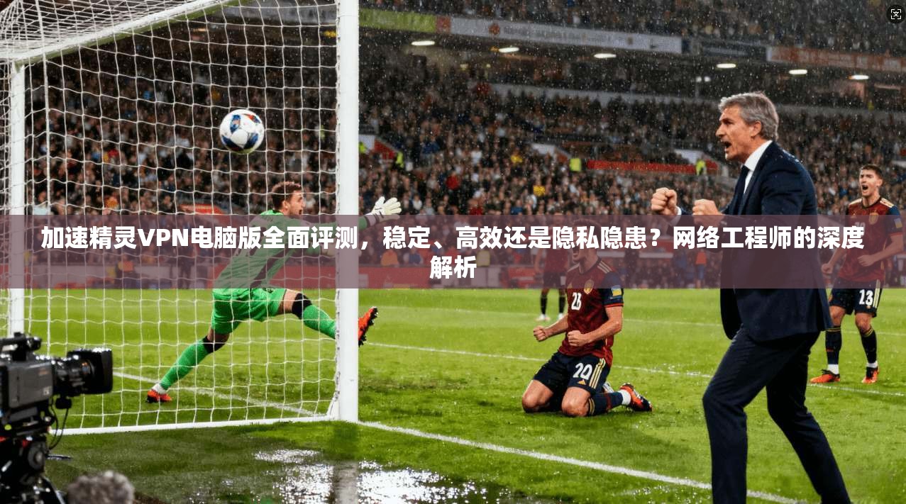 加速精灵VPN电脑版全面评测，稳定、高效还是隐私隐患？网络工程师的深度解析