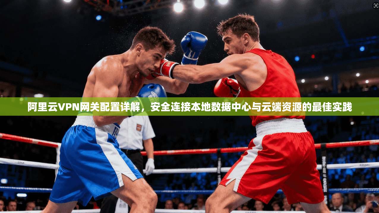 阿里云VPN网关配置详解，安全连接本地数据中心与云端资源的最佳实践