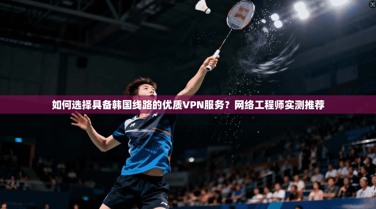 如何选择具备韩国线路的优质VPN服务？网络工程师实测推荐