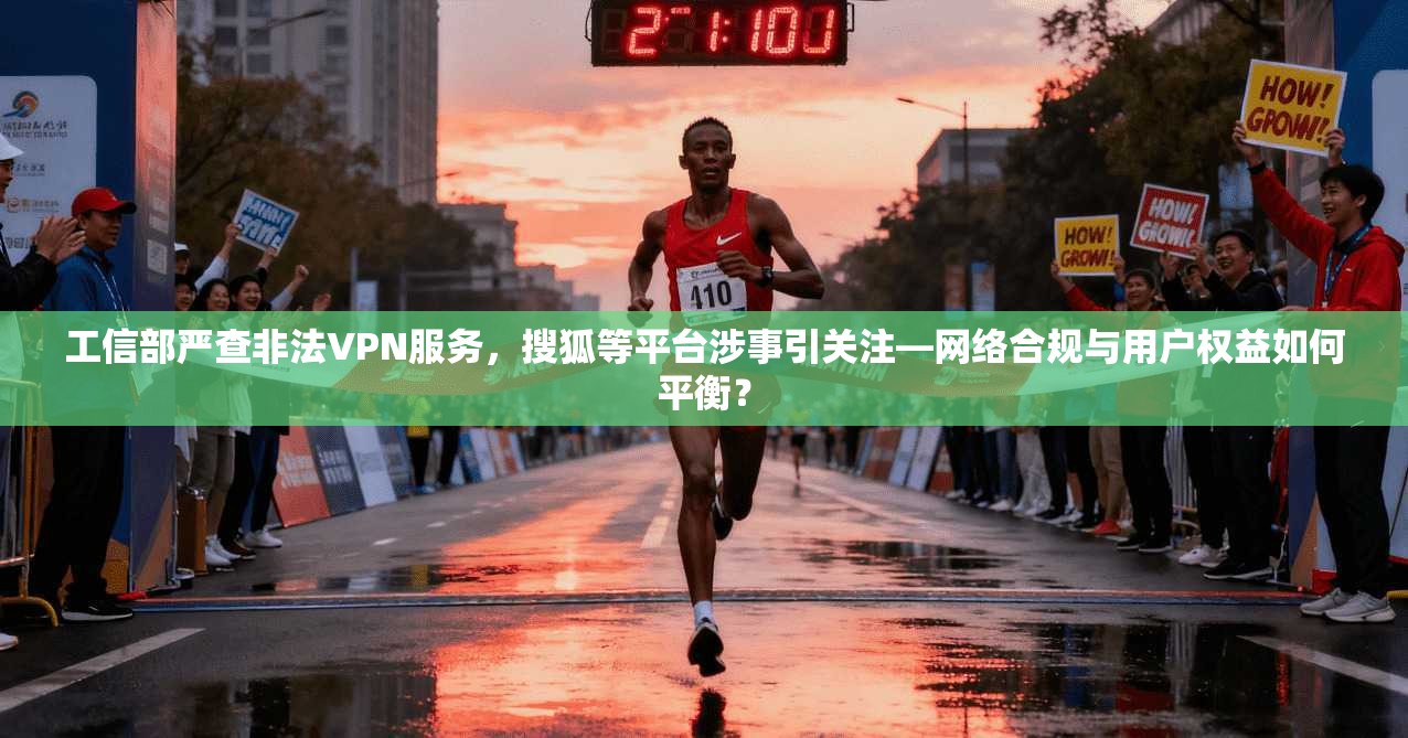 工信部严查非法VPN服务，搜狐等平台涉事引关注—网络合规与用户权益如何平衡？