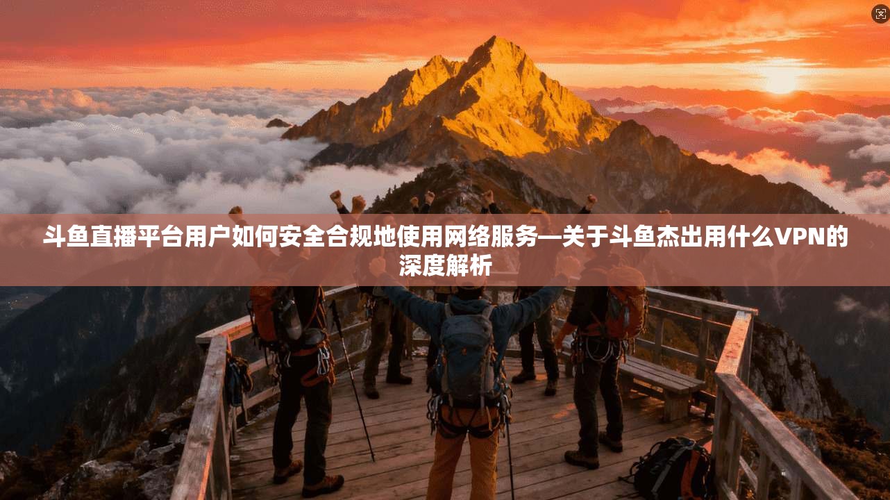 斗鱼直播平台用户如何安全合规地使用网络服务—关于斗鱼杰出用什么VPN的深度解析