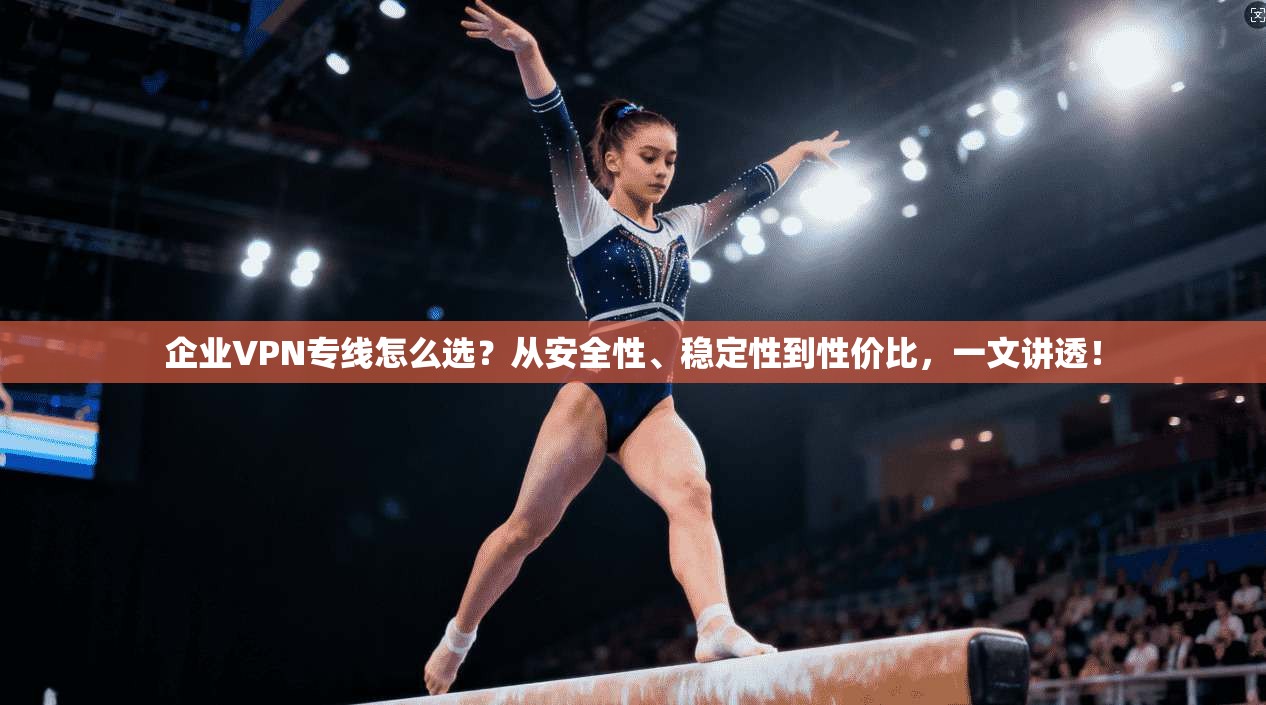 企业VPN专线怎么选？从安全性、稳定性到性价比，一文讲透！