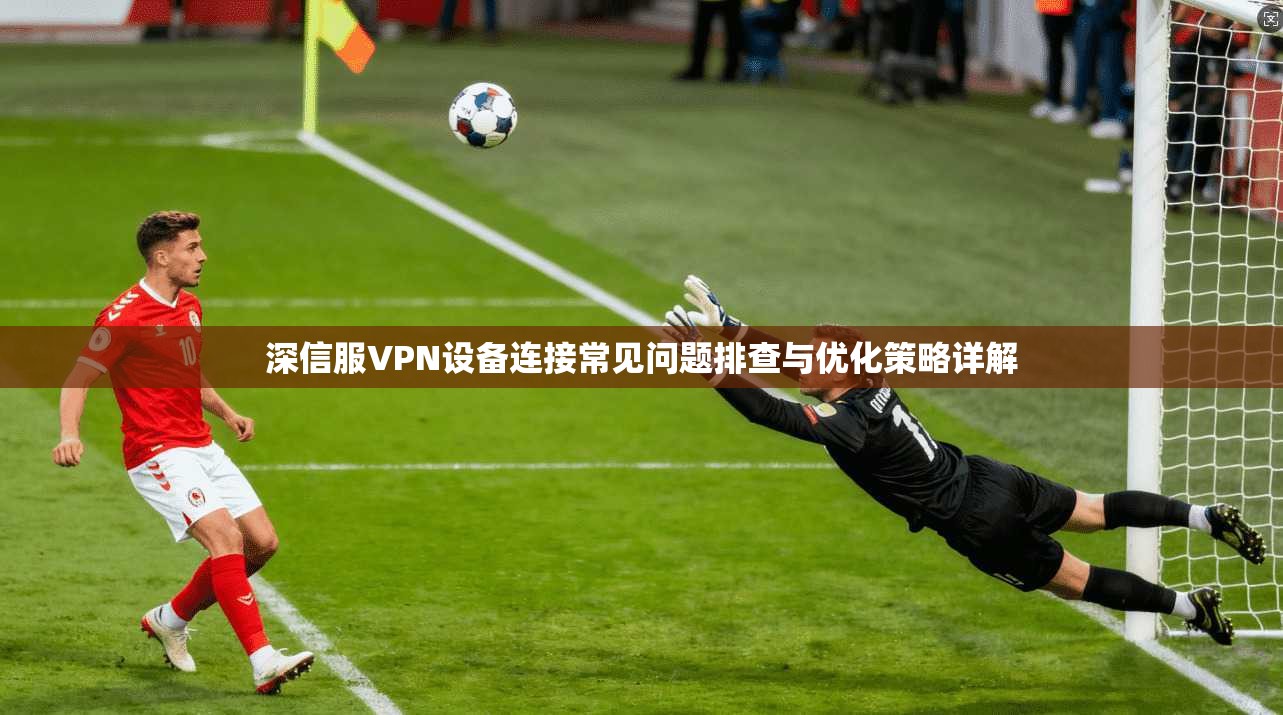 深信服VPN设备连接常见问题排查与优化策略详解