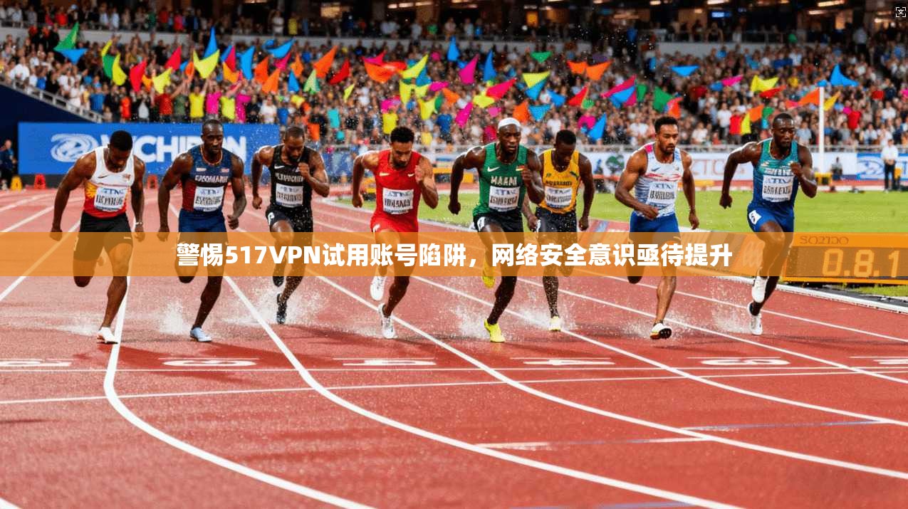 警惕517VPN试用账号陷阱，网络安全意识亟待提升